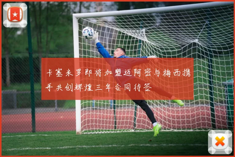 卡塞米罗即将加盟迈阿密与梅西携手共创辉煌三年合同待签