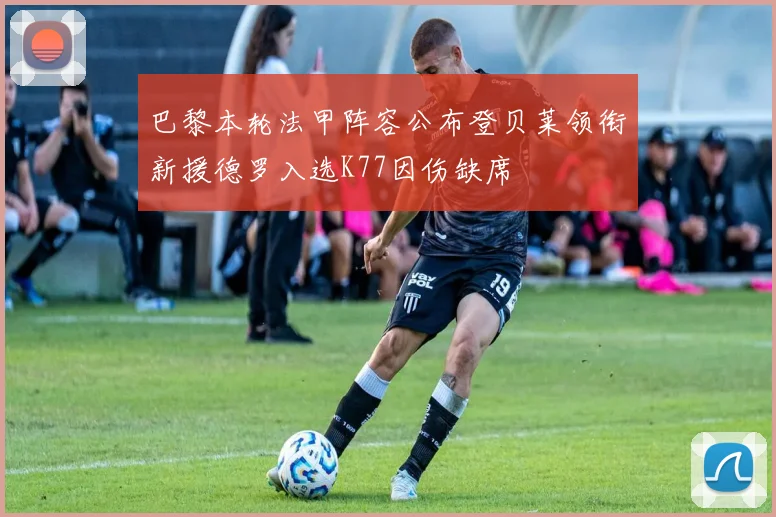 巴黎本轮法甲阵容公布登贝莱领衔新援德罗入选K77因伤缺席