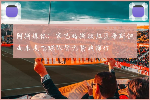 阿斯媒体：塞巴略斯欲归贝蒂斯但尚未表态球队暂无紧迫操作