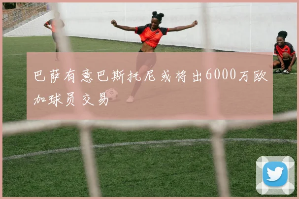 巴萨有意巴斯托尼或将出6000万欧加球员交易