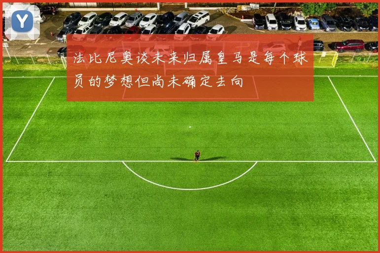 法比尼奥谈未来归属皇马是每个球员的梦想但尚未确定去向