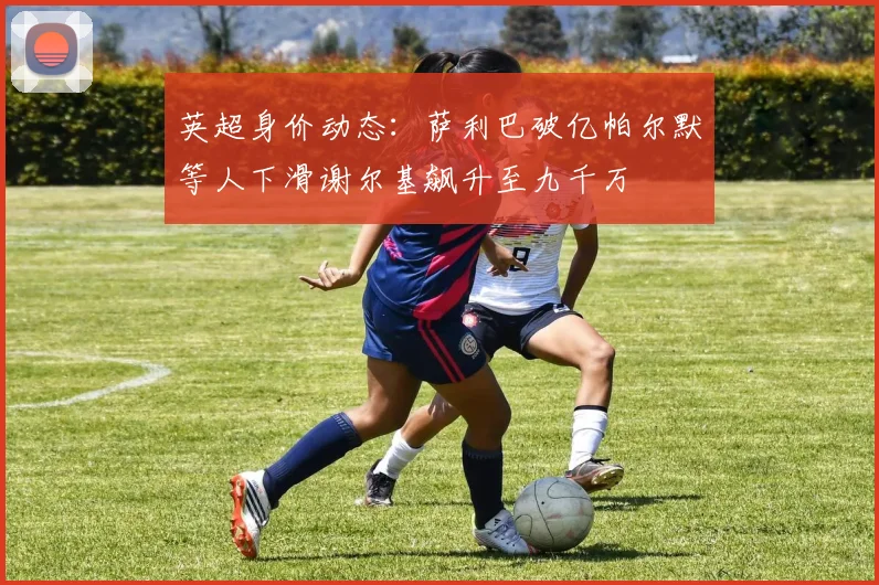英超身价动态：萨利巴破亿帕尔默等人下滑谢尔基飙升至九千万