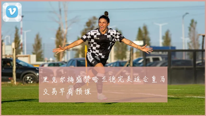 里克尔梅盛赞哈兰德完美适合皇马交易早有预谋