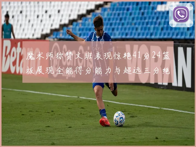 魔术师称赞文班表现惊艳41分24篮板展现全能得分能力与超远三分绝技