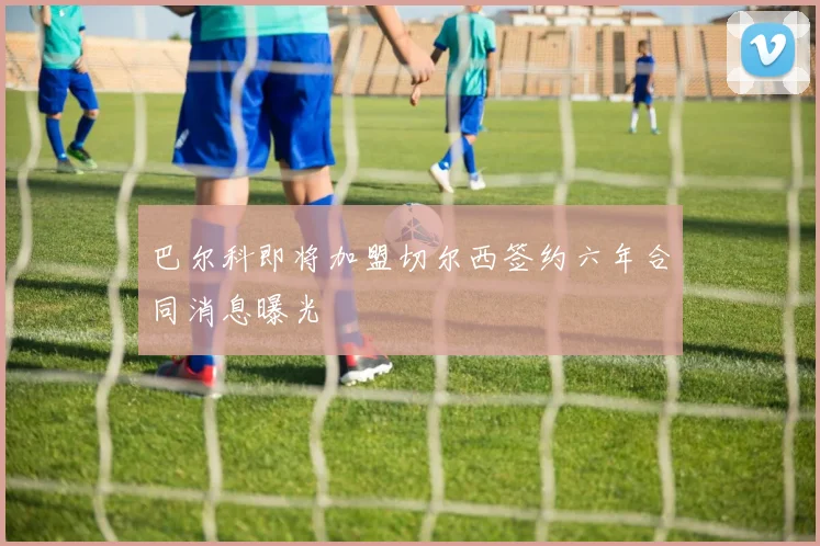 巴尔科即将加盟切尔西签约六年合同消息曝光