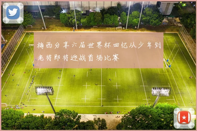 梅西分享六届世界杯回忆从少年到老将即将迎战首场比赛