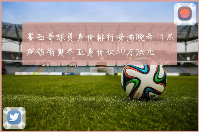 墨西哥球员身价排行榜揭晓希门尼斯领衔奥乔亚身价仅30万欧元