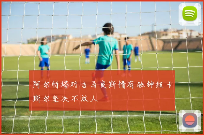 阿尔特塔对吉马良斯情有独钟纽卡斯尔坚决不放人