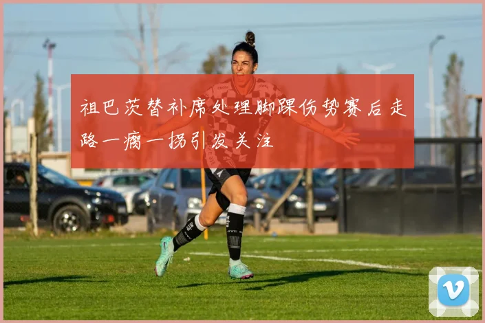祖巴茨替补席处理脚踝伤势赛后走路一瘸一拐引发关注