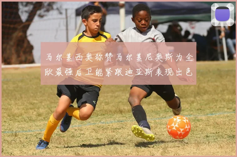马尔基西奥称赞马尔基尼奥斯为全欧最强后卫能紧跟迪亚斯表现出色