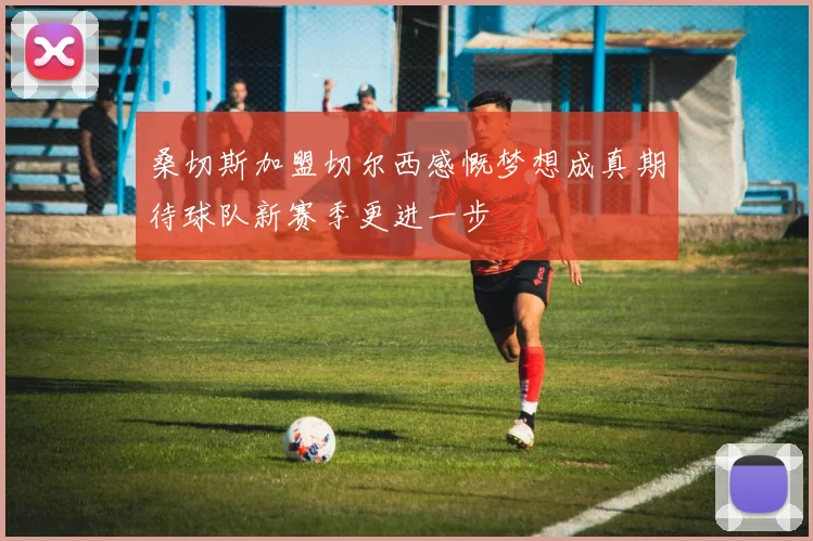 桑切斯加盟切尔西感慨梦想成真期待球队新赛季更进一步