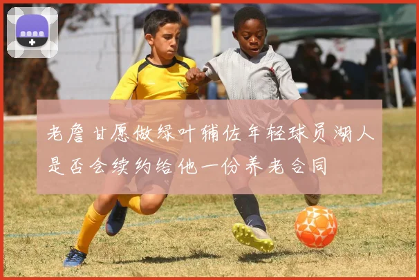 老詹甘愿做绿叶辅佐年轻球员湖人是否会续约给他一份养老合同