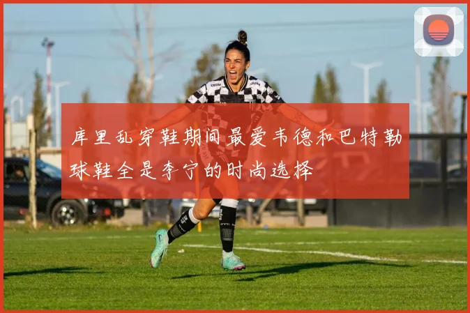 库里乱穿鞋期间最爱韦德和巴特勒球鞋全是李宁的时尚选择