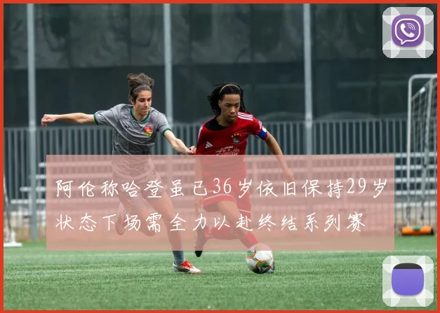 阿伦称哈登虽已36岁依旧保持29岁状态下场需全力以赴终结系列赛
