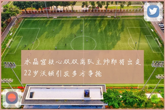 水晶宫核心双双离队主帅即将出走22岁沃顿引发多方争抢