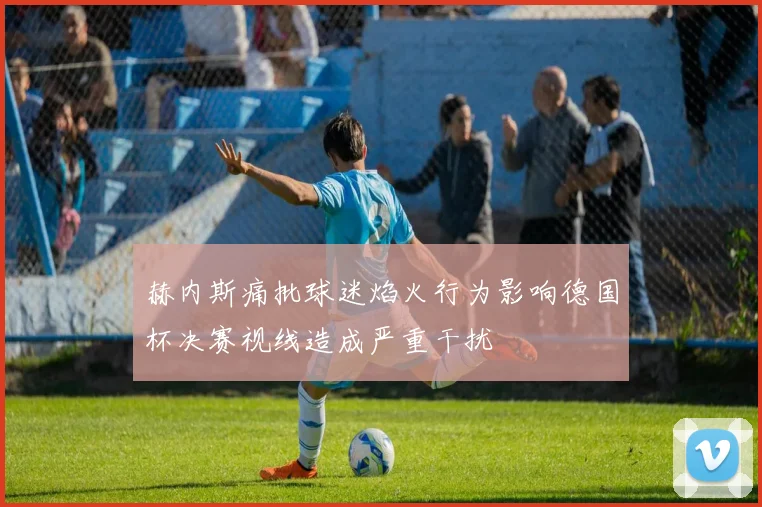 赫内斯痛批球迷焰火行为影响德国杯决赛视线造成严重干扰