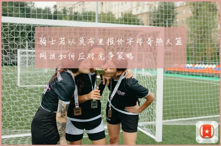 骑士若以莫布里报价字母哥热火篮网该如何应对竞争策略