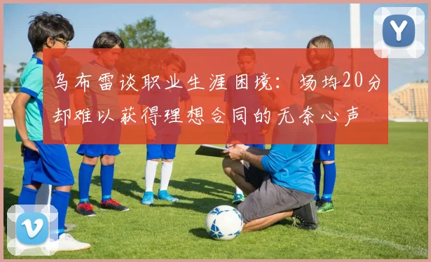 乌布雷谈职业生涯困境：场均20分却难以获得理想合同的无奈心声