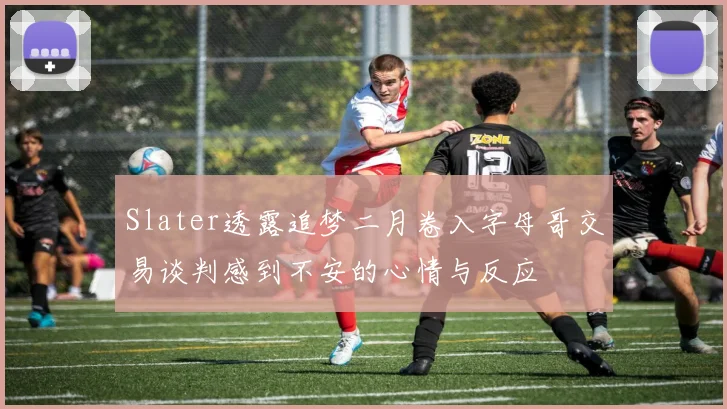 Slater透露追梦二月卷入字母哥交易谈判感到不安的心情与反应