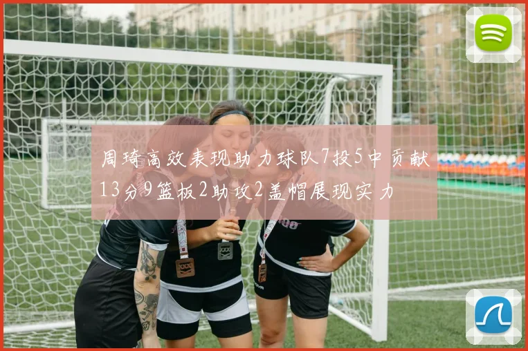 周琦高效表现助力球队7投5中贡献13分9篮板2助攻2盖帽展现实力