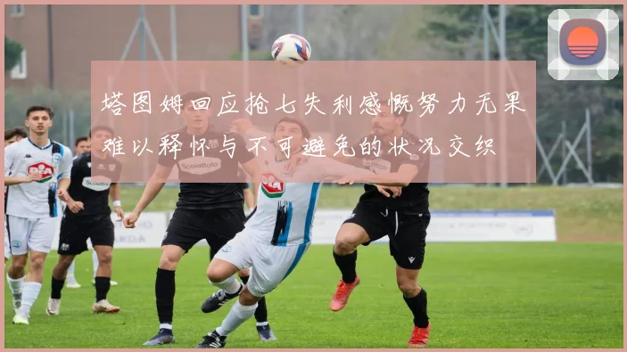 塔图姆回应抢七失利感慨努力无果难以释怀与不可避免的状况交织
