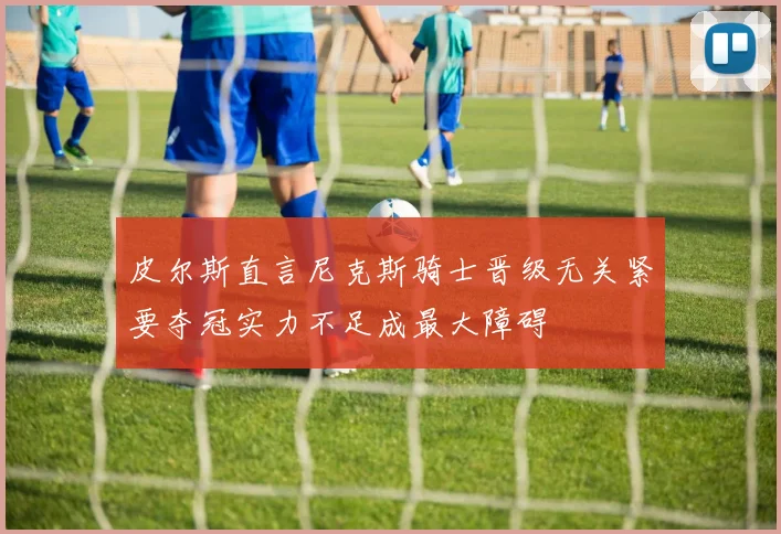 皮尔斯直言尼克斯骑士晋级无关紧要夺冠实力不足成最大障碍