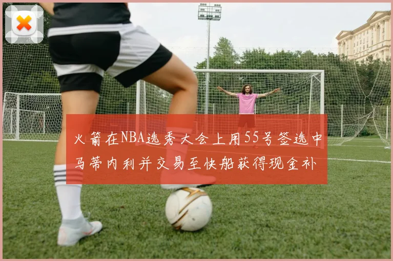 火箭在NBA选秀大会上用55号签选中马蒂内利并交易至快船获得现金补偿