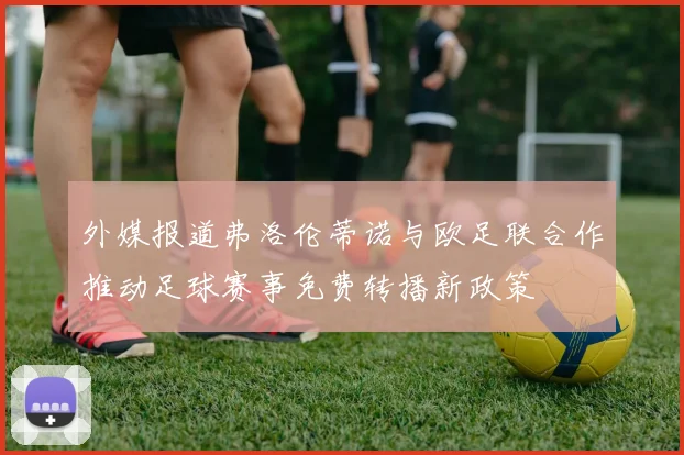 外媒报道弗洛伦蒂诺与欧足联合作推动足球赛事免费转播新政策