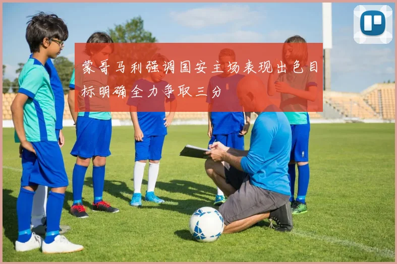蒙哥马利强调国安主场表现出色目标明确全力争取三分
